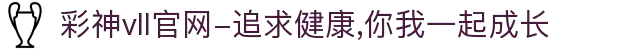 彩神vll官网-追求健康,你我一起成长