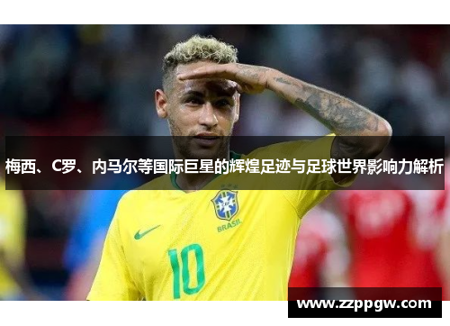 梅西、C罗、内马尔等国际巨星的辉煌足迹与足球世界影响力解析