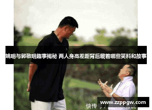 姚明与郭敬明趣事揭秘 两人身高差距背后藏着哪些笑料和故事
