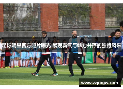 足球明星官方照片曝光 展现霸气与魅力并存的独特风采