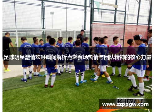 足球明星激情欢呼瞬间解析点燃赛场热情与团队精神的核心力量