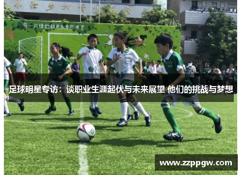 足球明星专访：谈职业生涯起伏与未来展望 他们的挑战与梦想