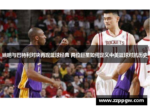 姚明与巴特利对决再现篮球经典 两位巨星如何定义中美篮球对抗历史
