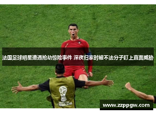 法国足球明星遭遇抢劫惊险事件 深夜归家时被不法分子盯上直面威胁