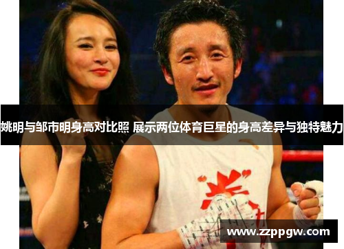姚明与邹市明身高对比照 展示两位体育巨星的身高差异与独特魅力