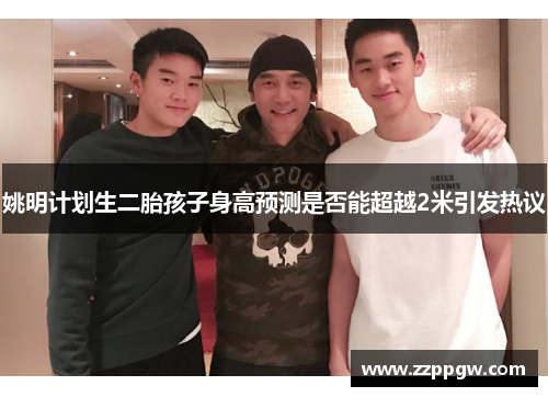 姚明计划生二胎孩子身高预测是否能超越2米引发热议