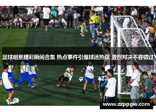 足球明星精彩瞬间合集 热点事件引爆球迷热议 激烈对决不容错过